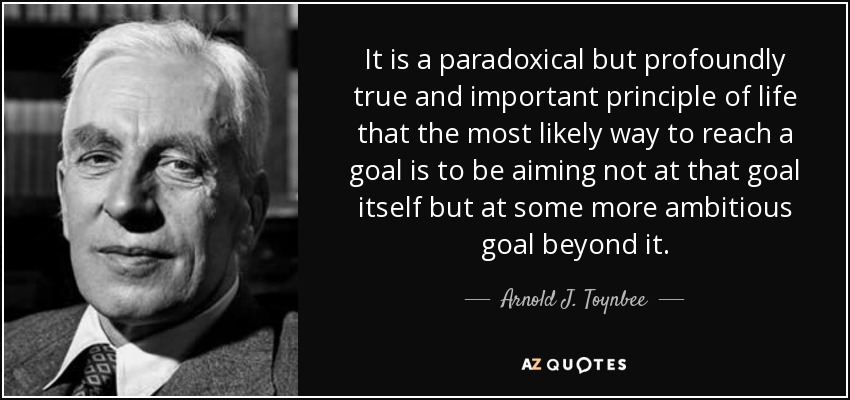 It is a paradoxical but profoundly true and important principle of life that the most likely way to reach a goal is to be aiming not at that goal itself but at some more ambitious goal beyond it. - Arnold J. Toynbee