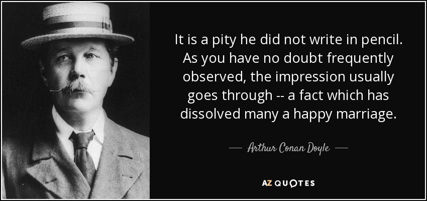 It is a pity he did not write in pencil. As you have no doubt frequently observed, the impression usually goes through -- a fact which has dissolved many a happy marriage. - Arthur Conan Doyle