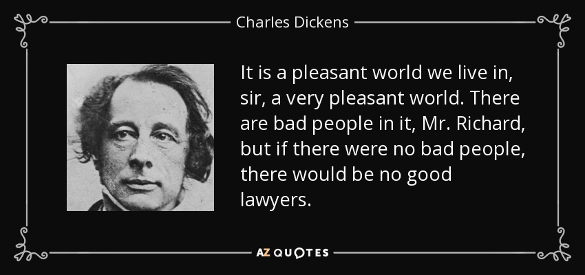 It is a pleasant world we live in, sir, a very pleasant world. There are bad people in it, Mr. Richard, but if there were no bad people, there would be no good lawyers. - Charles Dickens