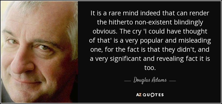 It is a rare mind indeed that can render the hitherto non-existent blindingly obvious. The cry 'I could have thought of that' is a very popular and misleading one, for the fact is that they didn't, and a very significant and revealing fact it is too. - Douglas Adams