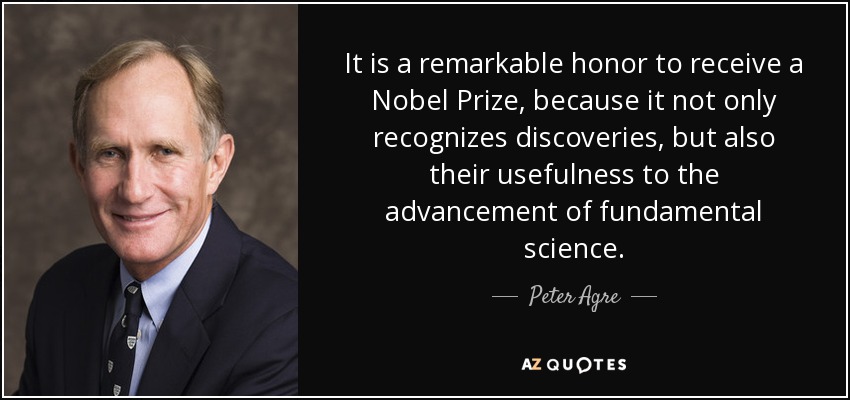It is a remarkable honor to receive a Nobel Prize, because it not only recognizes discoveries, but also their usefulness to the advancement of fundamental science. - Peter Agre