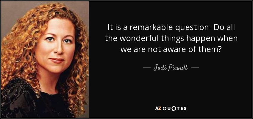 It is a remarkable question- Do all the wonderful things happen when we are not aware of them? - Jodi Picoult