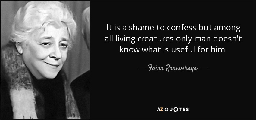 It is a shame to confess but among all living creatures only man doesn't know what is useful for him. - Faina Ranevskaya