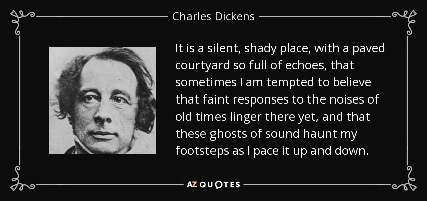 It is a silent, shady place, with a paved courtyard so full of echoes, that sometimes I am tempted to believe that faint responses to the noises of old times linger there yet, and that these ghosts of sound haunt my footsteps as I pace it up and down. - Charles Dickens