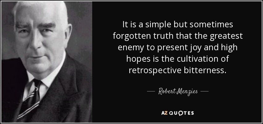 It is a simple but sometimes forgotten truth that the greatest enemy to present joy and high hopes is the cultivation of retrospective bitterness. - Robert Menzies
