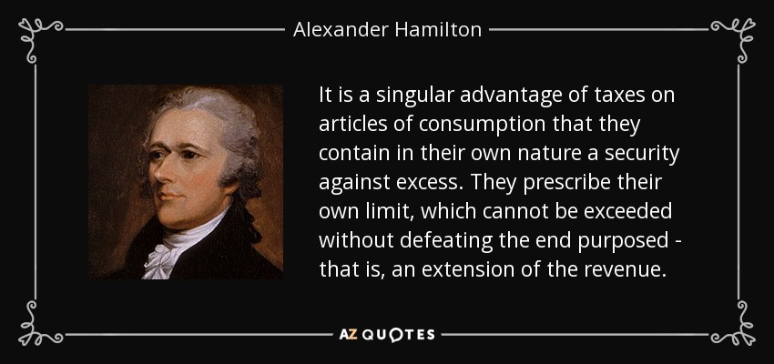 It is a singular advantage of taxes on articles of consumption that they contain in their own nature a security against excess. They prescribe their own limit, which cannot be exceeded without defeating the end purposed - that is, an extension of the revenue. - Alexander Hamilton