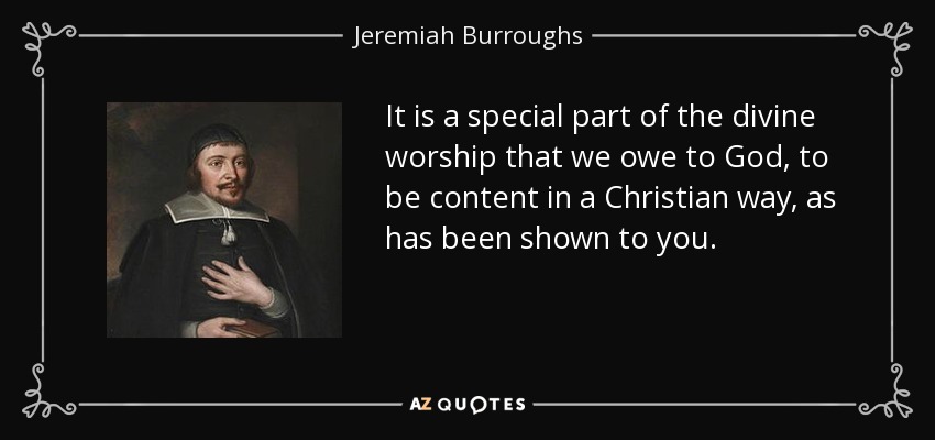 It is a special part of the divine worship that we owe to God, to be content in a Christian way, as has been shown to you. - Jeremiah Burroughs