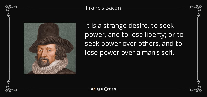 It is a strange desire, to seek power, and to lose liberty; or to seek power over others, and to lose power over a man's self. - Francis Bacon