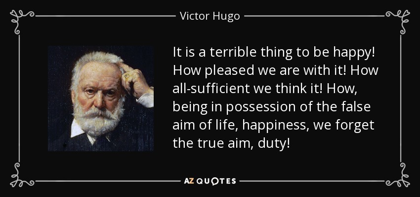 It is a terrible thing to be happy! How pleased we are with it! How all-sufficient we think it! How, being in possession of the false aim of life, happiness, we forget the true aim, duty! - Victor Hugo