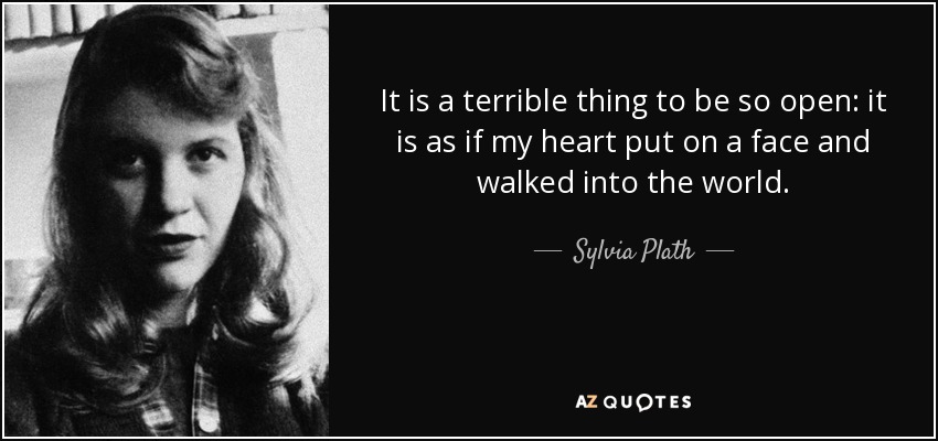 It is a terrible thing to be so open: it is as if my heart put on a face and walked into the world. - Sylvia Plath