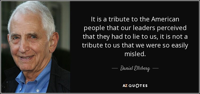 It is a tribute to the American people that our leaders perceived that they had to lie to us, it is not a tribute to us that we were so easily misled. - Daniel Ellsberg