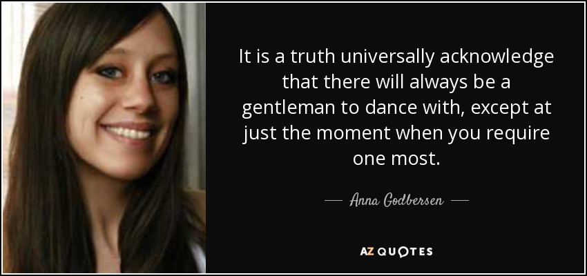 It is a truth universally acknowledge that there will always be a gentleman to dance with, except at just the moment when you require one most. - Anna Godbersen