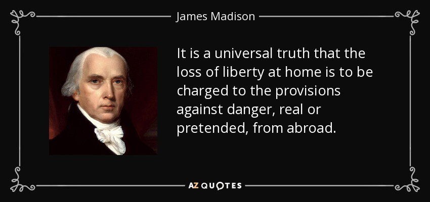 It is a universal truth that the loss of liberty at home is to be charged to the provisions against danger, real or pretended, from abroad. - James Madison