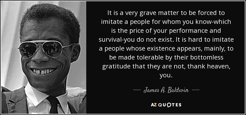 It is a very grave matter to be forced to imitate a people for whom you know-which is the price of your performance and survival-you do not exist. It is hard to imitate a people whose existence appears, mainly, to be made tolerable by their bottomless gratitude that they are not, thank heaven, you. - James A. Baldwin