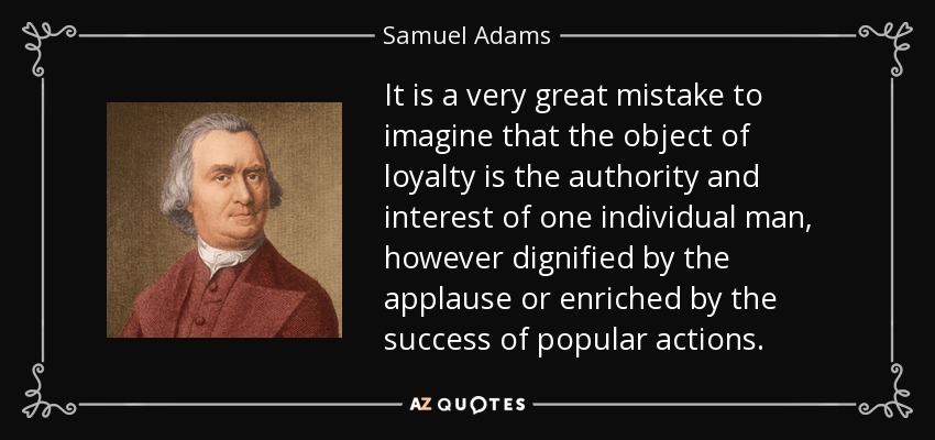 It is a very great mistake to imagine that the object of loyalty is the authority and interest of one individual man, however dignified by the applause or enriched by the success of popular actions. - Samuel Adams