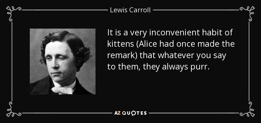 It is a very inconvenient habit of kittens (Alice had once made the remark) that whatever you say to them, they always purr. - Lewis Carroll