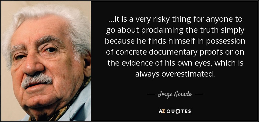 ...it is a very risky thing for anyone to go about proclaiming the truth simply because he finds himself in possession of concrete documentary proofs or on the evidence of his own eyes, which is always overestimated. - Jorge Amado