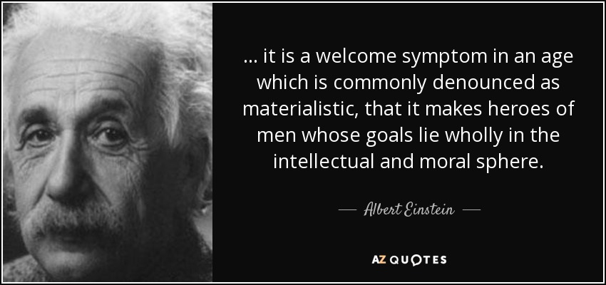 ... it is a welcome symptom in an age which is commonly denounced as materialistic, that it makes heroes of men whose goals lie wholly in the intellectual and moral sphere. - Albert Einstein