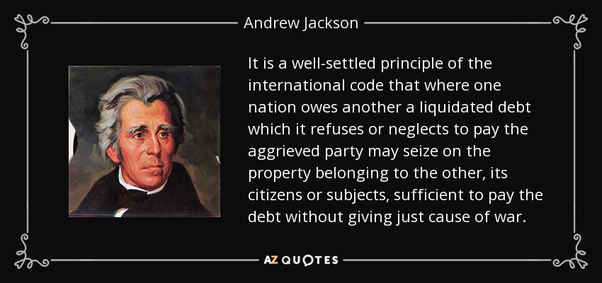 It is a well-settled principle of the international code that where one nation owes another a liquidated debt which it refuses or neglects to pay the aggrieved party may seize on the property belonging to the other, its citizens or subjects, sufficient to pay the debt without giving just cause of war. - Andrew Jackson