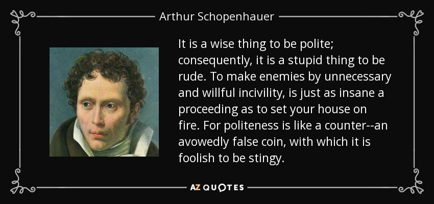 It is a wise thing to be polite; consequently, it is a stupid thing to be rude. To make enemies by unnecessary and willful incivility, is just as insane a proceeding as to set your house on fire. For politeness is like a counter--an avowedly false coin, with which it is foolish to be stingy. - Arthur Schopenhauer