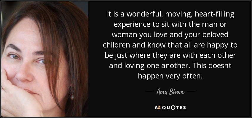 It is a wonderful, moving, heart-filling experience to sit with the man or woman you love and your beloved children and know that all are happy to be just where they are with each other and loving one another. This doesnt happen very often. - Amy Bloom