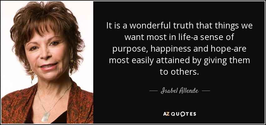 It is a wonderful truth that things we want most in life-a sense of purpose, happiness and hope-are most easily attained by giving them to others. - Isabel Allende