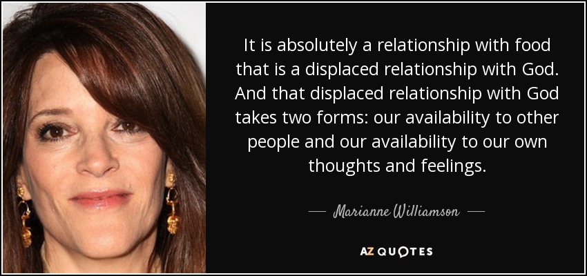 It is absolutely a relationship with food that is a displaced relationship with God. And that displaced relationship with God takes two forms: our availability to other people and our availability to our own thoughts and feelings. - Marianne Williamson