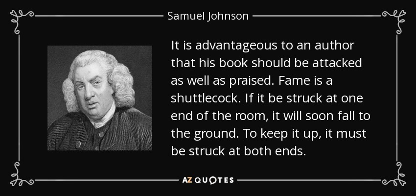 It is advantageous to an author that his book should be attacked as well as praised. Fame is a shuttlecock. If it be struck at one end of the room, it will soon fall to the ground. To keep it up, it must be struck at both ends. - Samuel Johnson