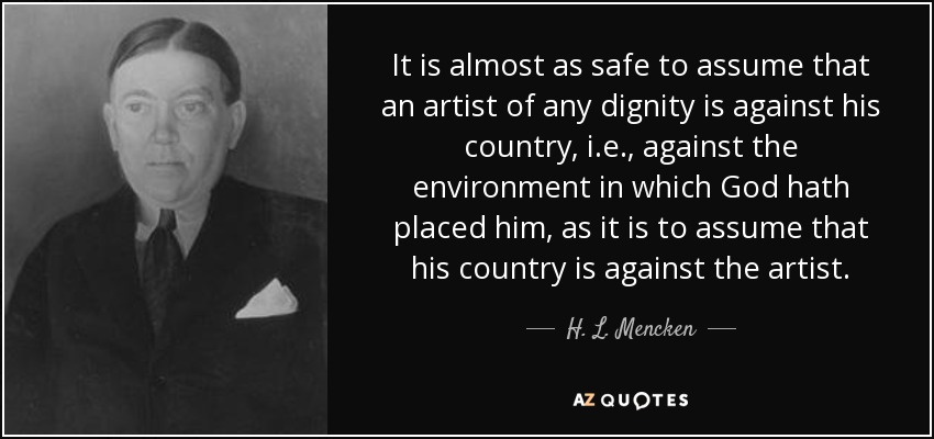 It is almost as safe to assume that an artist of any dignity is against his country, i.e., against the environment in which God hath placed him, as it is to assume that his country is against the artist. - H. L. Mencken