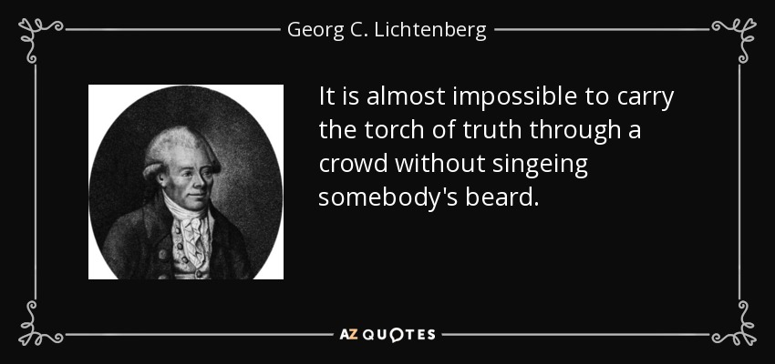 It is almost impossible to carry the torch of truth through a crowd without singeing somebody's beard. - Georg C. Lichtenberg