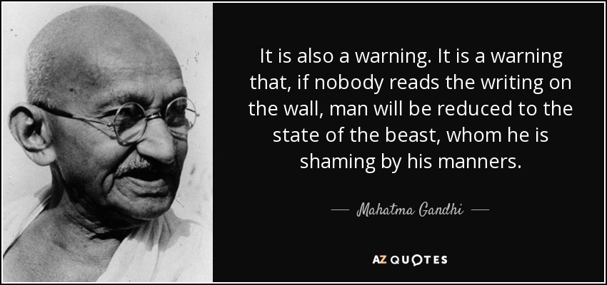 It is also a warning. It is a warning that, if nobody reads the writing on the wall, man will be reduced to the state of the beast, whom he is shaming by his manners. - Mahatma Gandhi