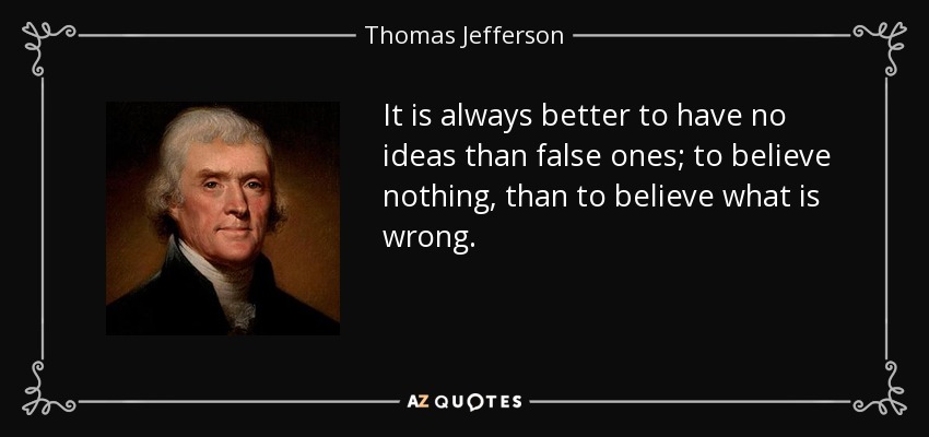 It is always better to have no ideas than false ones; to believe nothing, than to believe what is wrong. - Thomas Jefferson