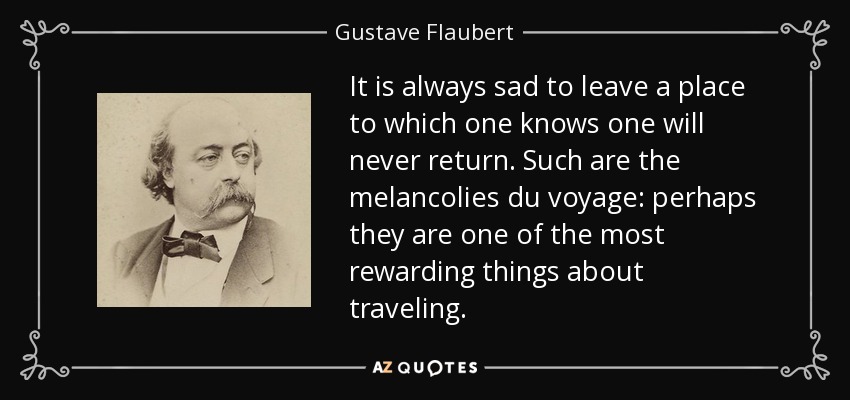 It is always sad to leave a place to which one knows one will never return. Such are the melancolies du voyage: perhaps they are one of the most rewarding things about traveling. - Gustave Flaubert