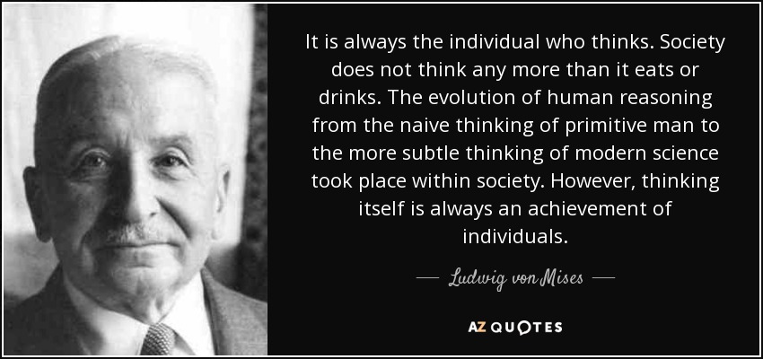It is always the individual who thinks. Society does not think any more than it eats or drinks. The evolution of human reasoning from the naive thinking of primitive man to the more subtle thinking of modern science took place within society. However, thinking itself is always an achievement of individuals. - Ludwig von Mises