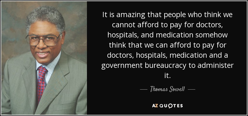 It is amazing that people who think we cannot afford to pay for doctors, hospitals, and medication somehow think that we can afford to pay for doctors, hospitals, medication and a government bureaucracy to administer it. - Thomas Sowell