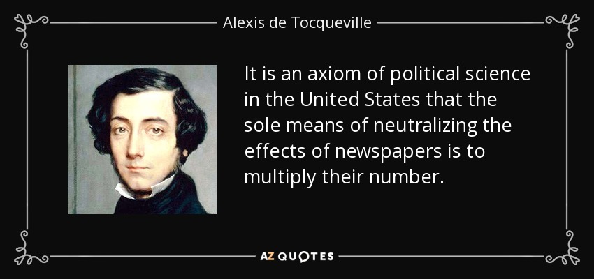 It is an axiom of political science in the United States that the sole means of neutralizing the effects of newspapers is to multiply their number. - Alexis de Tocqueville