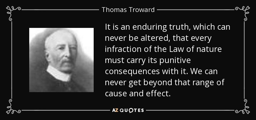 It is an enduring truth, which can never be altered, that every infraction of the Law of nature must carry its punitive consequences with it. We can never get beyond that range of cause and effect. - Thomas Troward