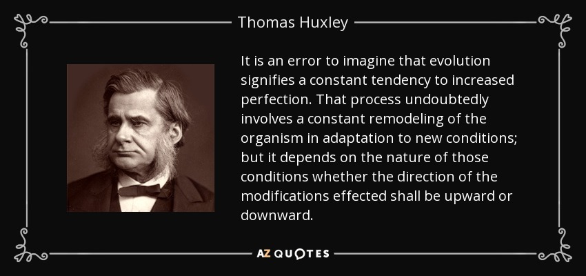 It is an error to imagine that evolution signifies a constant tendency to increased perfection. That process undoubtedly involves a constant remodeling of the organism in adaptation to new conditions; but it depends on the nature of those conditions whether the direction of the modifications effected shall be upward or downward. - Thomas Huxley