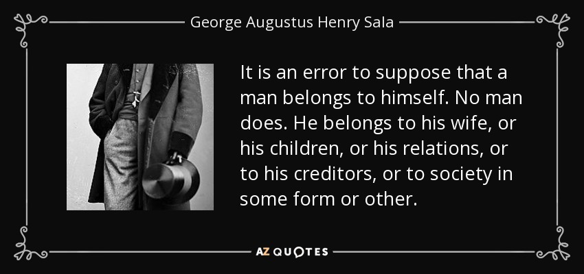 It is an error to suppose that a man belongs to himself. No man does. He belongs to his wife, or his children, or his relations, or to his creditors, or to society in some form or other. - George Augustus Henry Sala