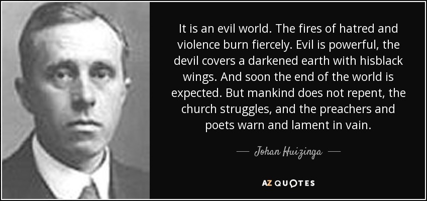 It is an evil world. The fires of hatred and violence burn fiercely. Evil is powerful, the devil covers a darkened earth with hisblack wings. And soon the end of the world is expected. But mankind does not repent, the church struggles, and the preachers and poets warn and lament in vain. - Johan Huizinga