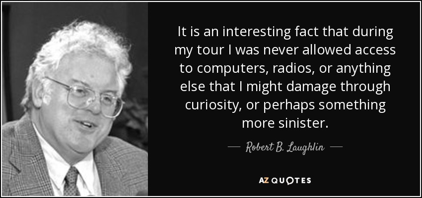 It is an interesting fact that during my tour I was never allowed access to computers, radios, or anything else that I might damage through curiosity, or perhaps something more sinister. - Robert B. Laughlin