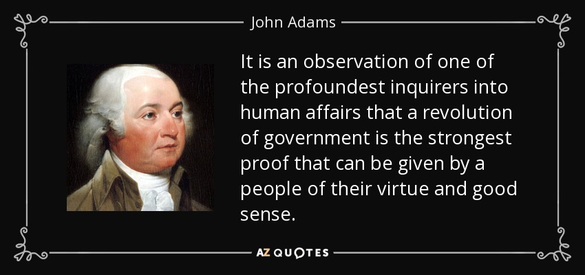It is an observation of one of the profoundest inquirers into human affairs that a revolution of government is the strongest proof that can be given by a people of their virtue and good sense. - John Adams