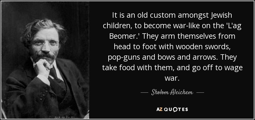 It is an old custom amongst Jewish children, to become war-like on the 'L'ag Beomer.' They arm themselves from head to foot with wooden swords, pop-guns and bows and arrows. They take food with them, and go off to wage war. - Sholom Aleichem