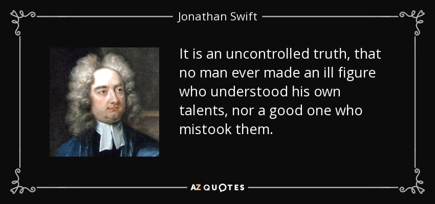 It is an uncontrolled truth, that no man ever made an ill figure who understood his own talents, nor a good one who mistook them. - Jonathan Swift