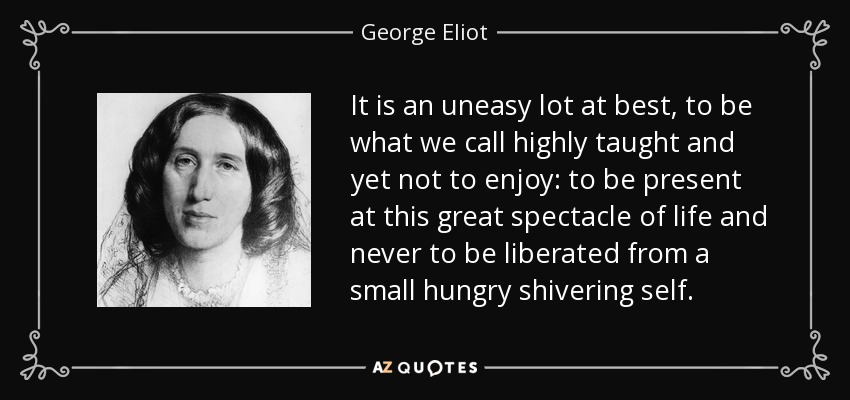 It is an uneasy lot at best, to be what we call highly taught and yet not to enjoy: to be present at this great spectacle of life and never to be liberated from a small hungry shivering self. - George Eliot