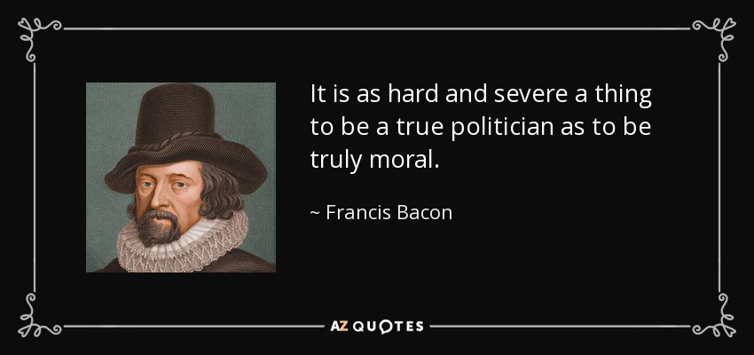 It is as hard and severe a thing to be a true politician as to be truly moral. - Francis Bacon