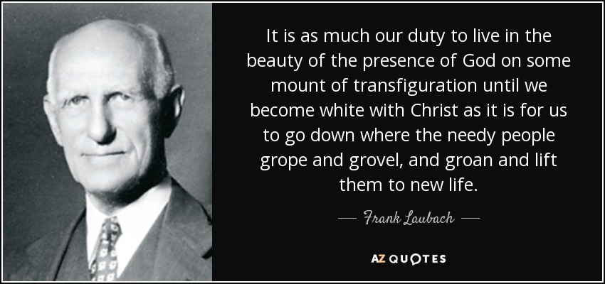 It is as much our duty to live in the beauty of the presence of God on some mount of transfiguration until we become white with Christ as it is for us to go down where the needy people grope and grovel, and groan and lift them to new life. - Frank Laubach