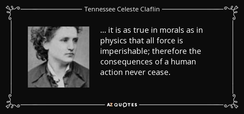 ... it is as true in morals as in physics that all force is imperishable; therefore the consequences of a human action never cease. - Tennessee Celeste Claflin