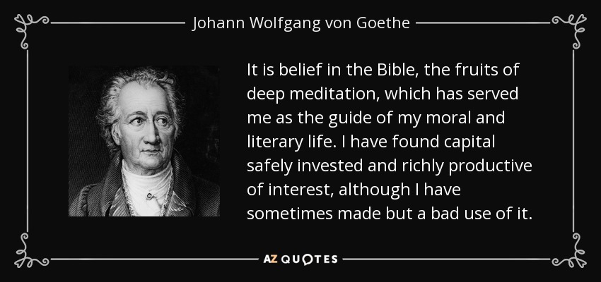It is belief in the Bible, the fruits of deep meditation, which has served me as the guide of my moral and literary life. I have found capital safely invested and richly productive of interest, although I have sometimes made but a bad use of it. - Johann Wolfgang von Goethe