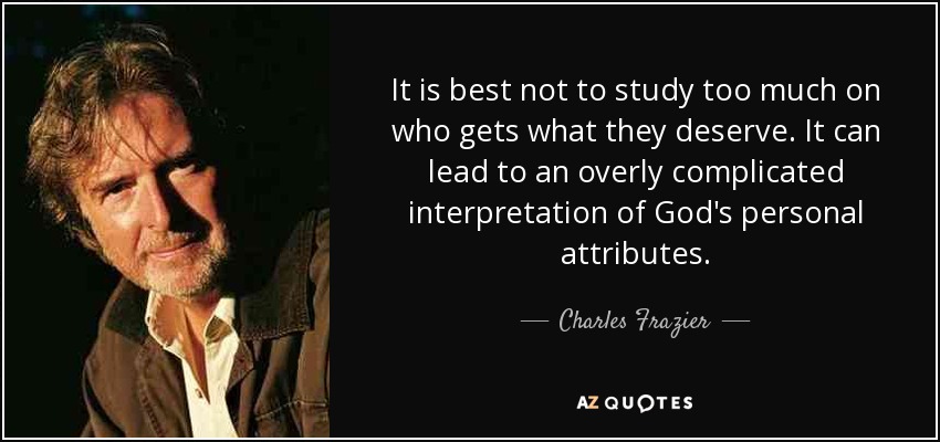 It is best not to study too much on who gets what they deserve. It can lead to an overly complicated interpretation of God's personal attributes. - Charles Frazier